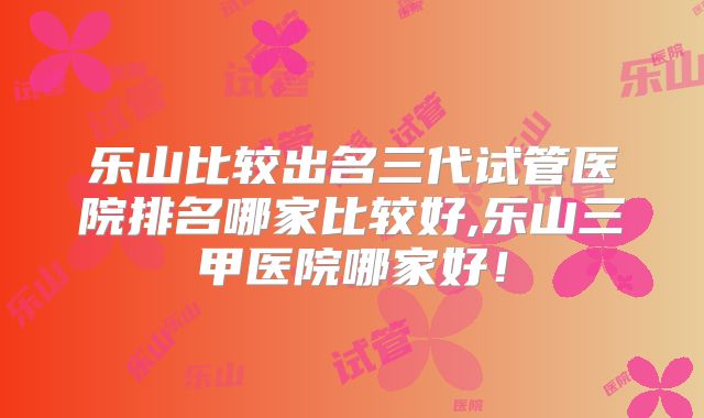 乐山比较出名三代试管医院排名哪家比较好,乐山三甲医院哪家好！
