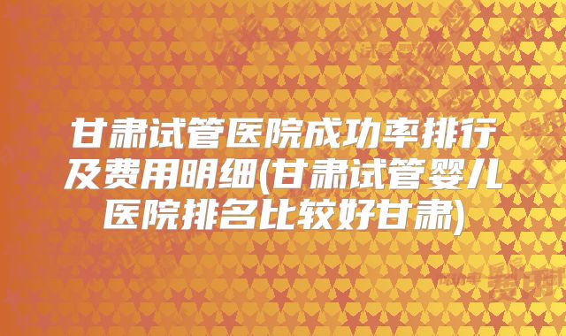 甘肃试管医院成功率排行及费用明细(甘肃试管婴儿医院排名比较好甘肃)