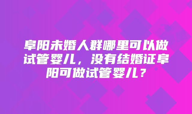 阜阳未婚人群哪里可以做试管婴儿，没有结婚证阜阳可做试管婴儿？