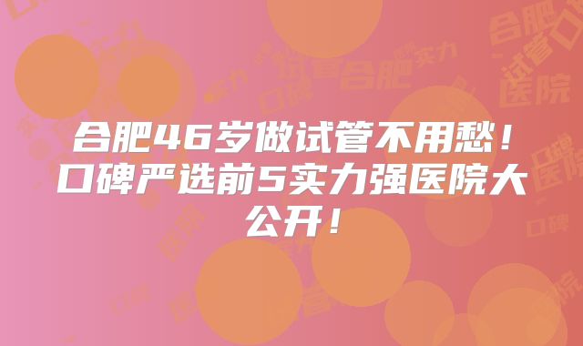 合肥46岁做试管不用愁!口碑严选前5实力强医院大公开!