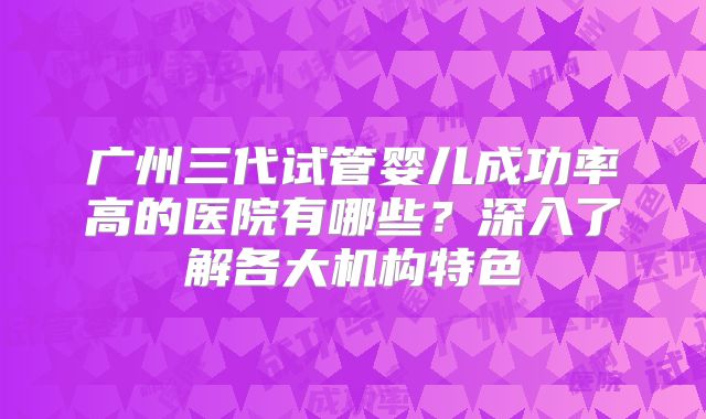 广州三代试管婴儿成功率高的医院有哪些？深入了解各大机构特色