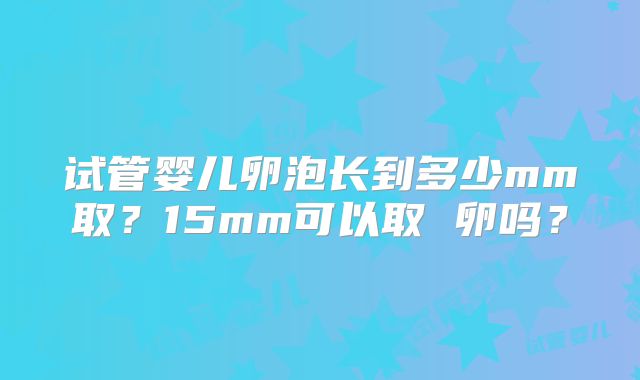 试管婴儿卵泡长到多少mm取？15mm可以取 卵吗？