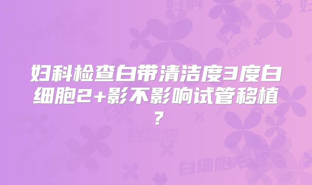 妇科检查白带清洁度3度白细胞2+影不影响试管移植？