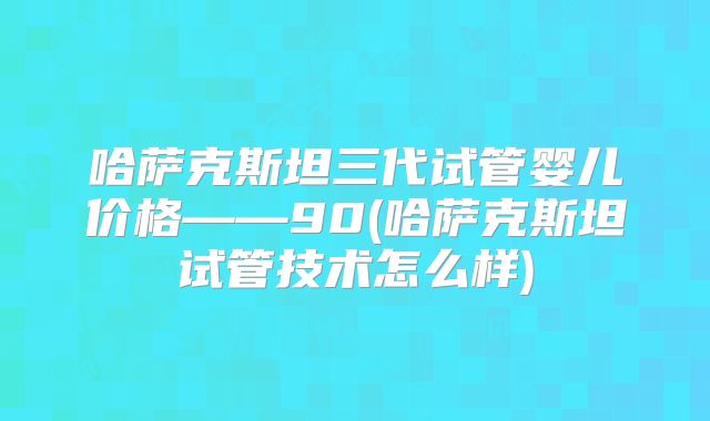哈萨克斯坦三代试管婴儿价格——90(哈萨克斯坦试管技术怎么样)
