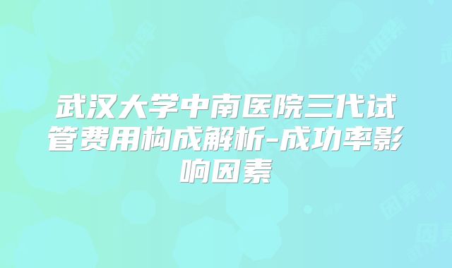 武汉大学中南医院三代试管费用构成解析-成功率影响因素