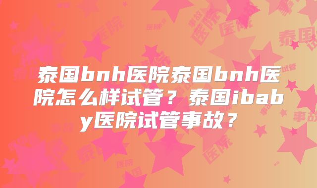 泰国bnh医院泰国bnh医院怎么样试管？泰国ibaby医院试管事故？