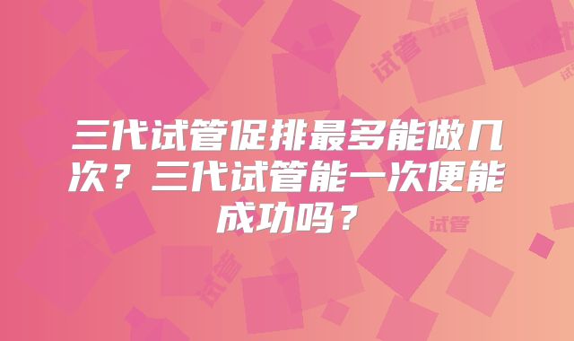 三代试管促排最多能做几次？三代试管能一次便能成功吗？
