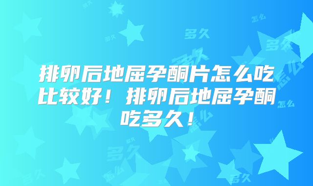 排卵后地屈孕酮片怎么吃比较好！排卵后地屈孕酮吃多久！