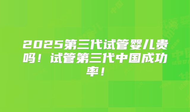 2025第三代试管婴儿贵吗！试管第三代中国成功率！