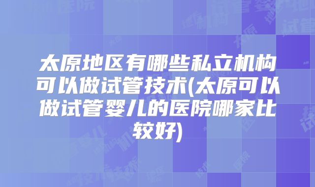 太原地区有哪些私立机构可以做试管技术(太原可以做试管婴儿的医院哪家比较好)