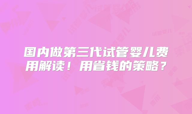 国内做第三代试管婴儿费用解读！用省钱的策略？