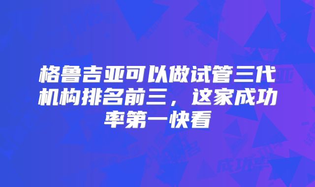 格鲁吉亚可以做试管三代机构排名前三，这家成功率第一快看