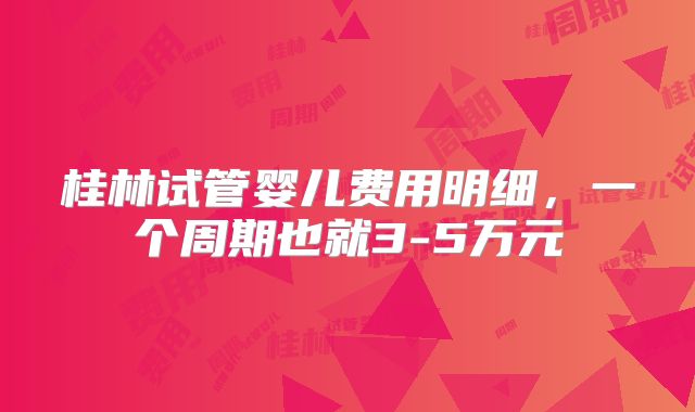 桂林试管婴儿费用明细，一个周期也就3-5万元