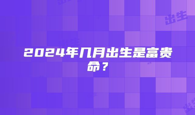 2024年几月出生是富贵命？