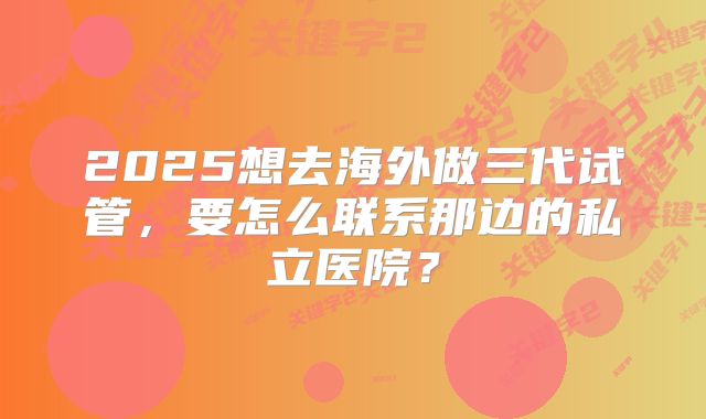 2025想去海外做三代试管，要怎么联系那边的私立医院？