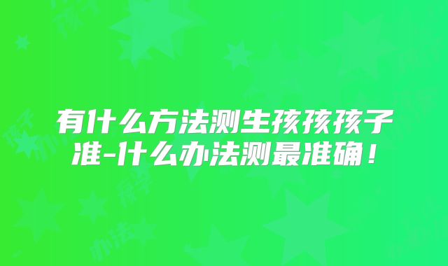 有什么方法测生孩孩孩子准-什么办法测最准确！