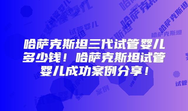 哈萨克斯坦三代试管婴儿多少钱！哈萨克斯坦试管婴儿成功案例分享！