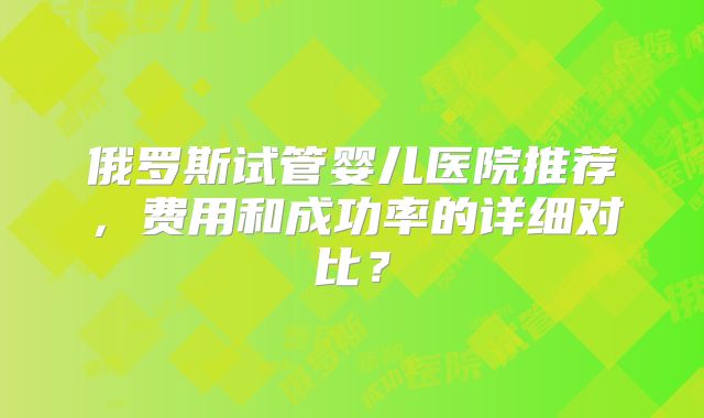 俄罗斯试管婴儿医院推荐，费用和成功率的详细对比？