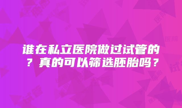 谁在私立医院做过试管的？真的可以筛选胚胎吗？