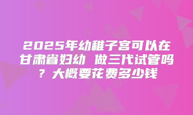 2025年幼稚子宫可以在甘肃省妇幼 做三代试管吗？大概要花费多少钱