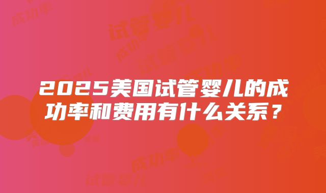 2025美国试管婴儿的成功率和费用有什么关系？