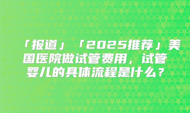 「报道」「2025推荐」美国医院做试管费用，试管婴儿的具体流程是什么？