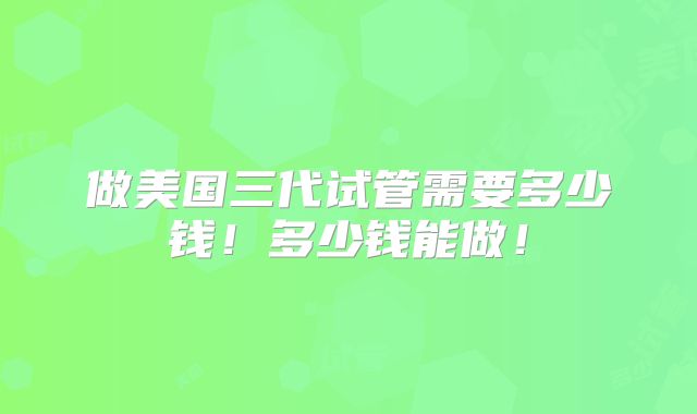 做美国三代试管需要多少钱！多少钱能做！