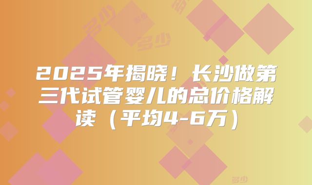2025年揭晓！长沙做第三代试管婴儿的总价格解读（平均4-6万）