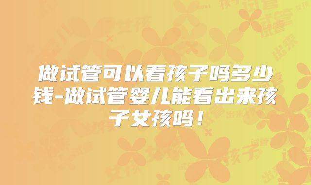做试管可以看孩子吗多少钱-做试管婴儿能看出来孩子女孩吗！