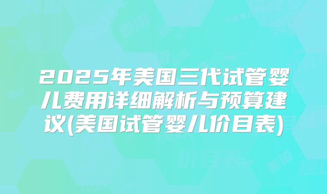 2025年美国三代试管婴儿费用详细解析与预算建议(美国试管婴儿价目表)