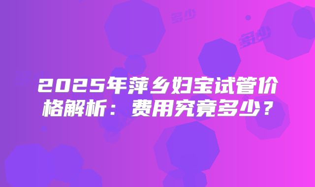 2025年萍乡妇宝试管价格解析:费用究竟多少?