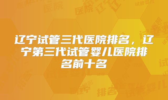 辽宁试管三代医院排名,辽宁第三代试管婴儿医院排名前十名