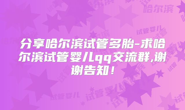 分享哈尔滨试管多胎-求哈尔滨试管婴儿qq交流群,谢谢告知！
