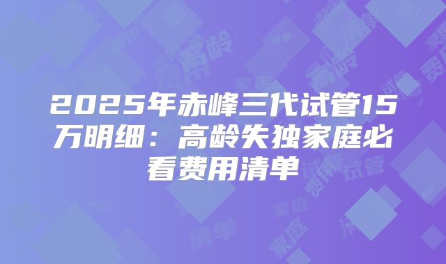 2025年赤峰三代试管15万明细：高龄失独家庭必看费用清单