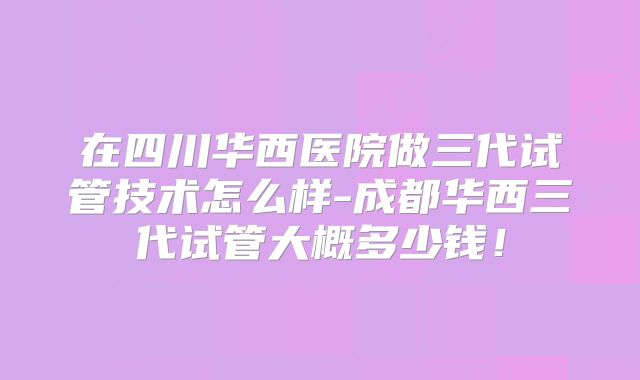在四川华西医院做三代试管技术怎么样-成都华西三代试管大概多少钱！