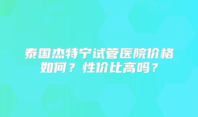 泰国杰特宁试管医院价格如何？性价比高吗？