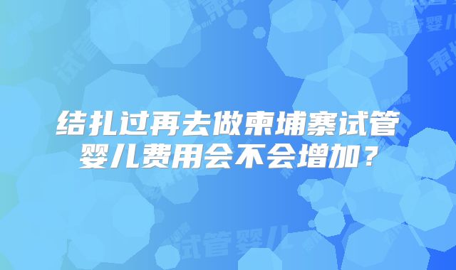 结扎过再去做柬埔寨试管婴儿费用会不会增加？