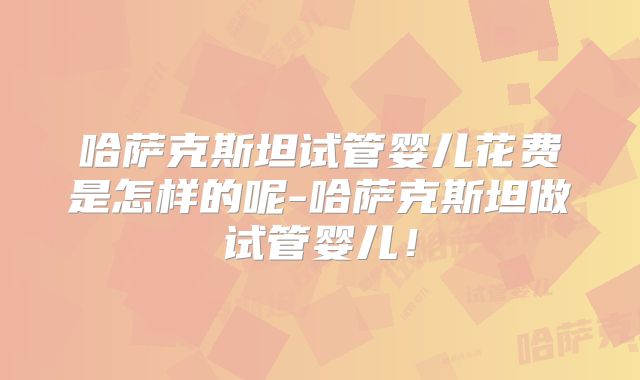 哈萨克斯坦试管婴儿花费是怎样的呢-哈萨克斯坦做试管婴儿！