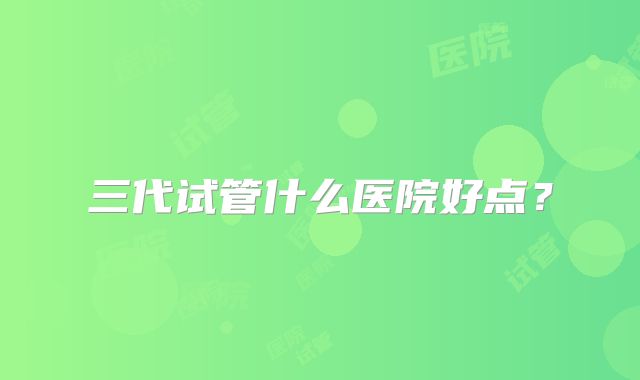三代试管什么医院好点？