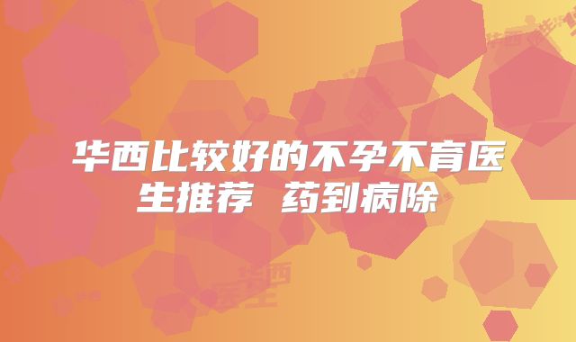 华西比较好的不孕不育医生推荐 药到病除