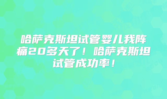 哈萨克斯坦试管婴儿我阵痛20多天了！哈萨克斯坦试管成功率！