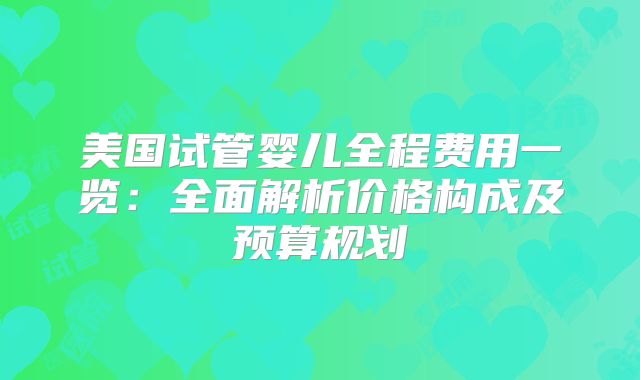 美国试管婴儿全程费用一览:全面解析价格构成及预算规划