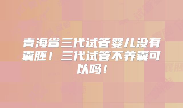 青海省三代试管婴儿没有囊胚！三代试管不养囊可以吗！