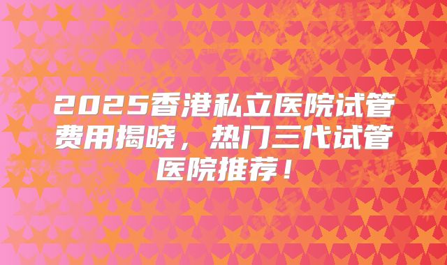 2025香港私立医院试管费用揭晓，热门三代试管医院推荐！