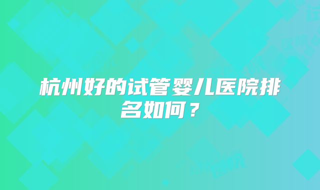 杭州好的试管婴儿医院排名如何？