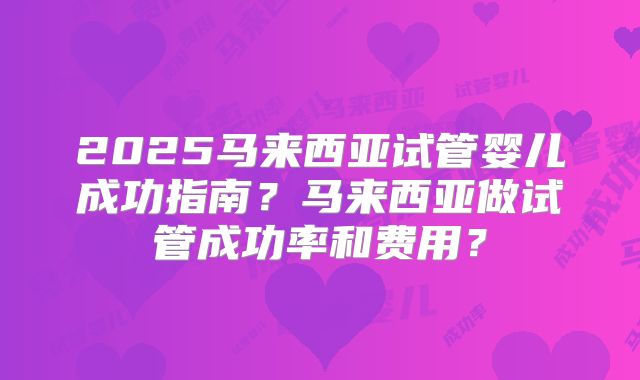 2025马来西亚试管婴儿成功指南？马来西亚做试管成功率和费用？