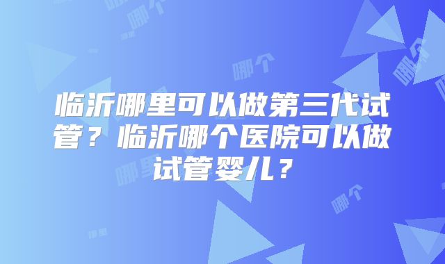 临沂哪里可以做第三代试管？临沂哪个医院可以做试管婴儿？
