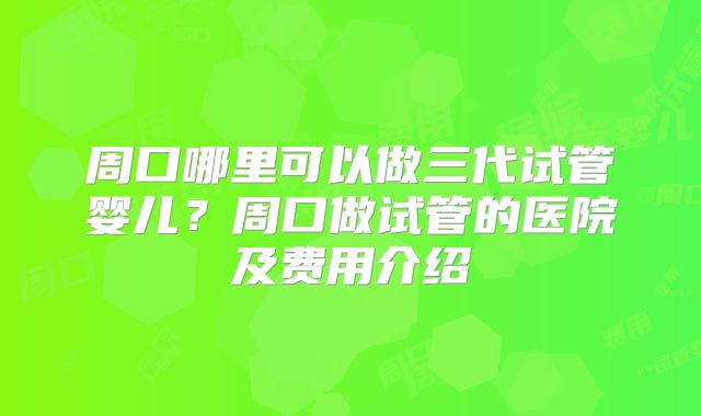 周口哪里可以做三代试管婴儿？周口做试管的医院及费用介绍