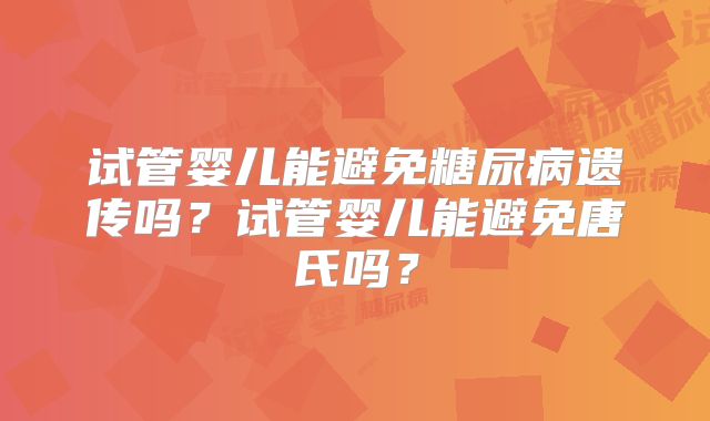 试管婴儿能避免糖尿病遗传吗?试管婴儿能避免唐氏吗?