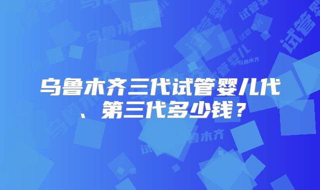 乌鲁木齐三代试管婴儿代、第三代多少钱？